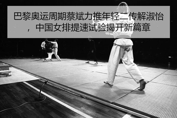 巴黎奥运周期蔡斌力推年轻二传解淑怡，中国女排提速试验揭开新篇章