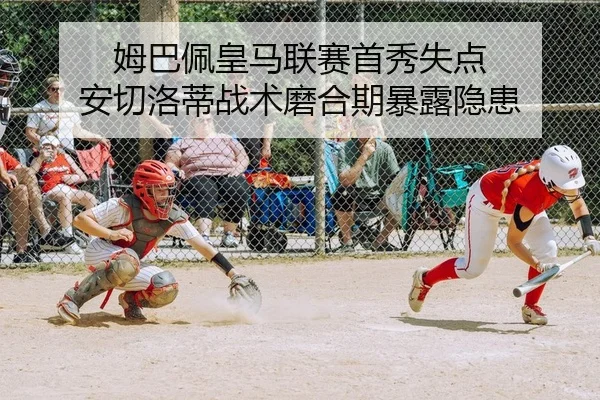 姆巴佩皇马联赛首秀失点 安切洛蒂战术磨合期暴露隐患
